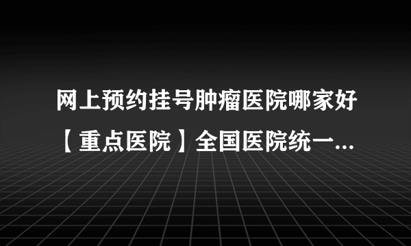 网上预约挂号肿瘤医院哪家好【重点医院】全国医院统一挂号平台是怎样的