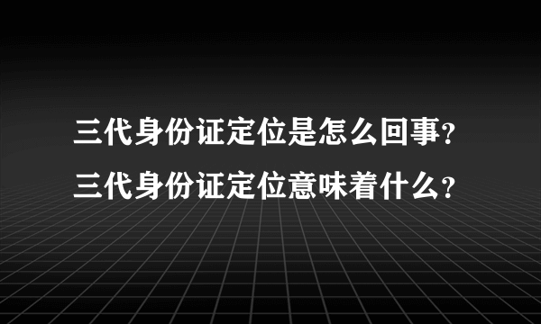 三代身份证定位是怎么回事？三代身份证定位意味着什么？