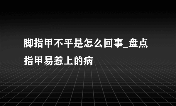 脚指甲不平是怎么回事_盘点指甲易惹上的病