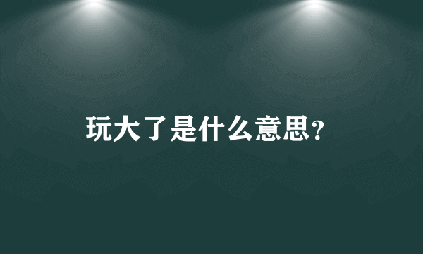 玩大了是什么意思？