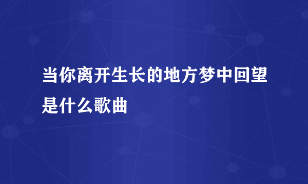 当你离开生长的地方梦中回望是什么歌曲