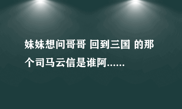 妹妹想问哥哥 回到三国 的那个司马云信是谁阿....求哥哥回答.