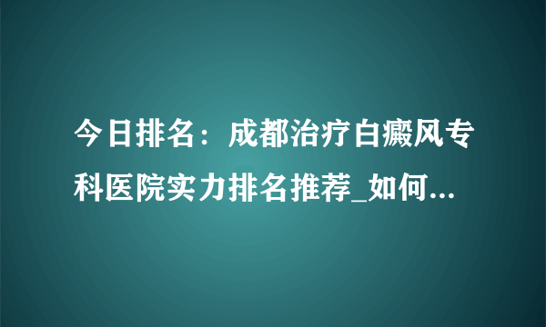 今日排名：成都治疗白癜风专科医院实力排名推荐_如何预防白癜风恶化呢?