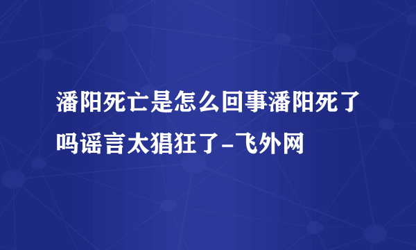 潘阳死亡是怎么回事潘阳死了吗谣言太猖狂了-飞外网