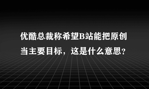 优酷总裁称希望B站能把原创当主要目标，这是什么意思？