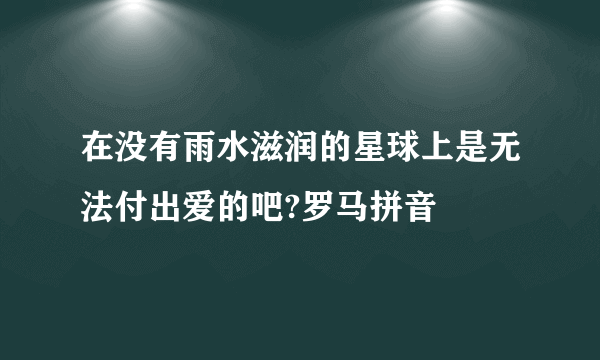 在没有雨水滋润的星球上是无法付出爱的吧?罗马拼音