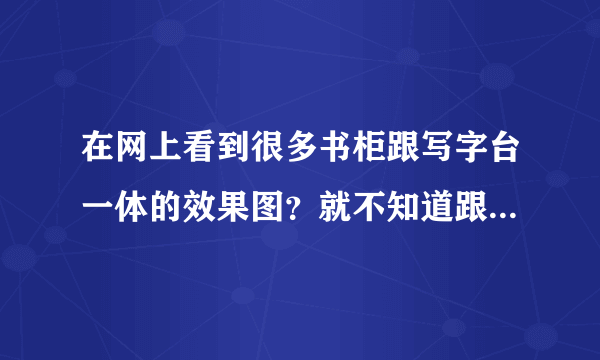 在网上看到很多书柜跟写字台一体的效果图？就不知道跟效果怎么样？