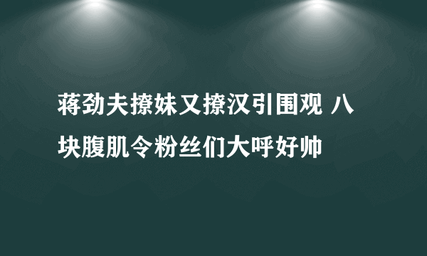 蒋劲夫撩妹又撩汉引围观 八块腹肌令粉丝们大呼好帅