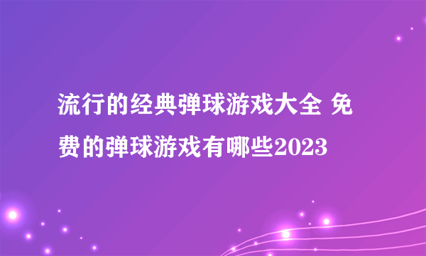 流行的经典弹球游戏大全 免费的弹球游戏有哪些2023