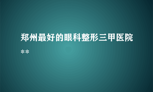 郑州最好的眼科整形三甲医院**