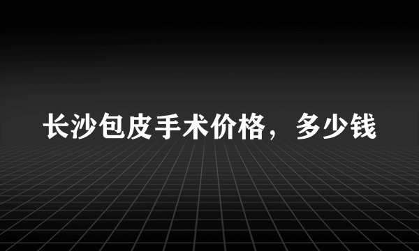 长沙包皮手术价格，多少钱