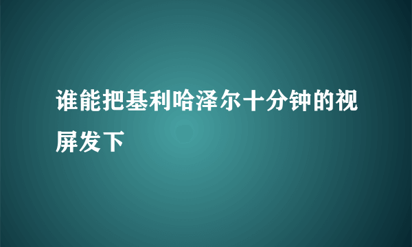 谁能把基利哈泽尔十分钟的视屏发下