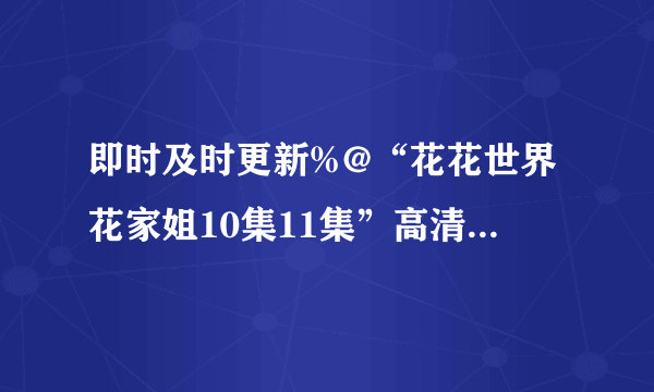 即时及时更新%@“花花世界花家姐10集11集”高清国语中文在线“花花世界花家姐10集11集12集13集14集”全集高清QVOD观看