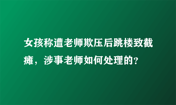 女孩称遭老师欺压后跳楼致截瘫，涉事老师如何处理的？