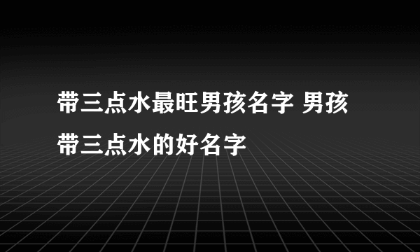 带三点水最旺男孩名字 男孩带三点水的好名字