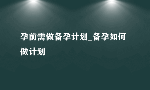 孕前需做备孕计划_备孕如何做计划