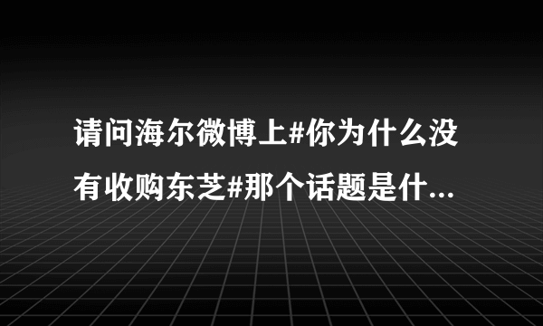 请问海尔微博上#你为什么没有收购东芝#那个话题是什么意思？