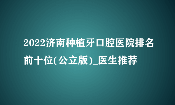 2022济南种植牙口腔医院排名前十位(公立版)_医生推荐