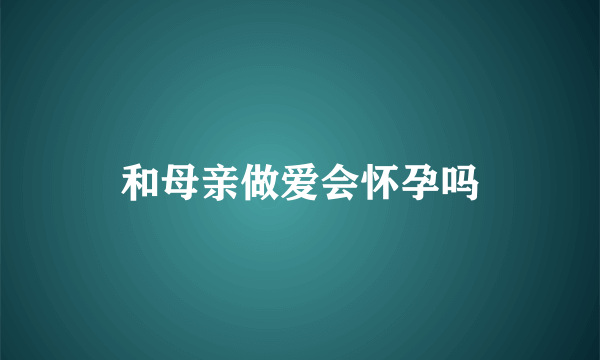 和母亲做爱会怀孕吗