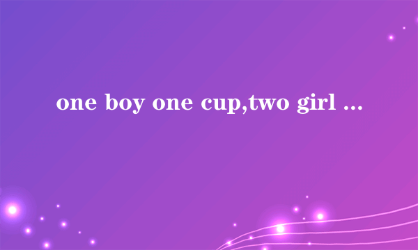 one boy one cup,two girl one c