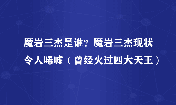 魔岩三杰是谁？魔岩三杰现状令人唏嘘（曾经火过四大天王）