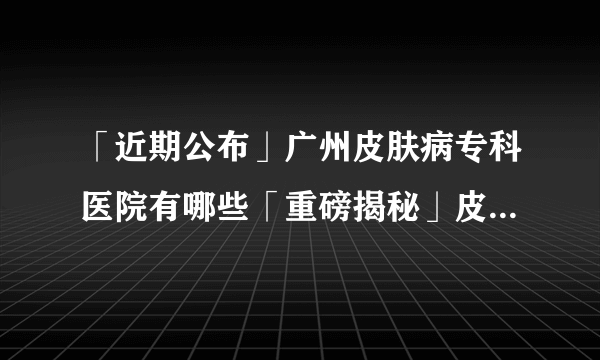 「近期公布」广州皮肤病专科医院有哪些「重磅揭秘」皮炎的发病原因都有哪些?