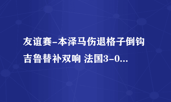 友谊赛-本泽马伤退格子倒钩吉鲁替补双响 法国3-0保加利亚。