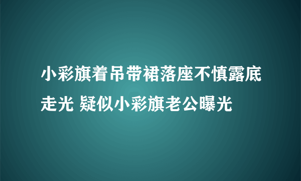 小彩旗着吊带裙落座不慎露底走光 疑似小彩旗老公曝光