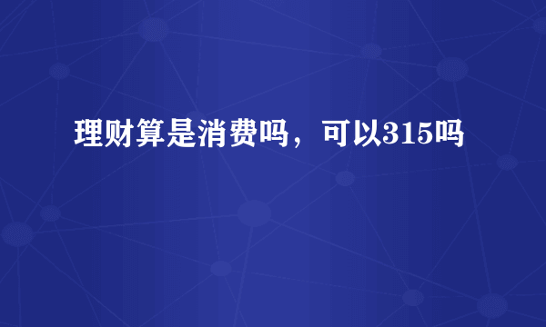 理财算是消费吗，可以315吗