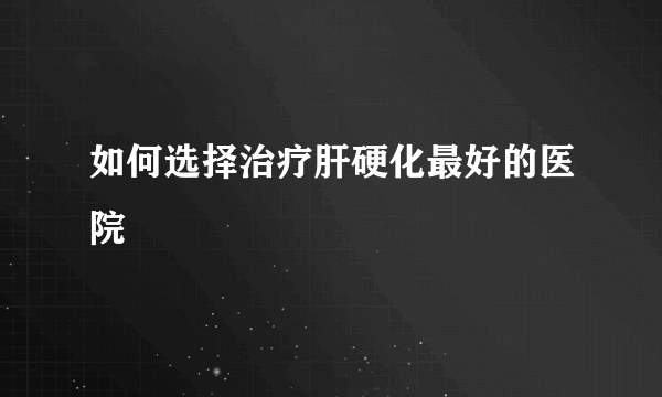 如何选择治疗肝硬化最好的医院