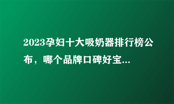 2023孕妇十大吸奶器排行榜公布，哪个品牌口碑好宝妈有话说