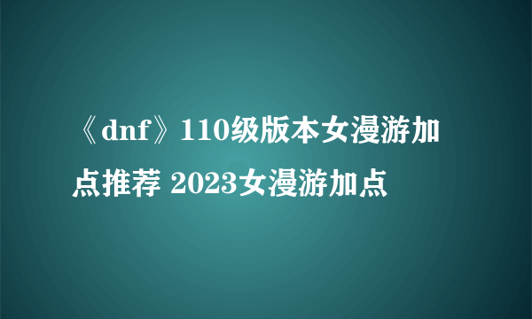 《dnf》110级版本女漫游加点推荐 2023女漫游加点