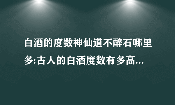 白酒的度数神仙道不醉石哪里多:古人的白酒度数有多高，为何能够做到千杯不醉？