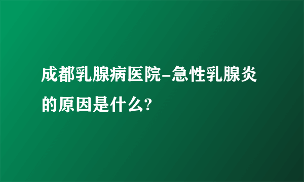 成都乳腺病医院-急性乳腺炎的原因是什么?