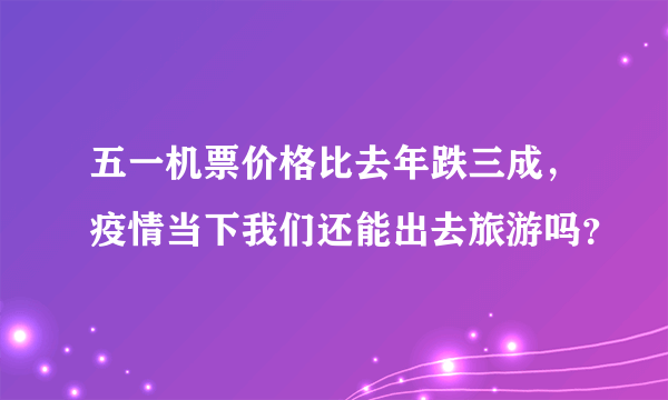 五一机票价格比去年跌三成，疫情当下我们还能出去旅游吗？