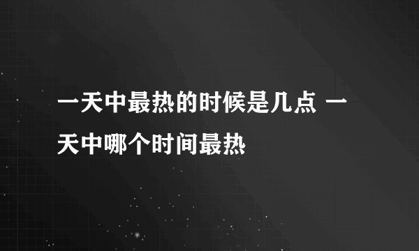 一天中最热的时候是几点 一天中哪个时间最热