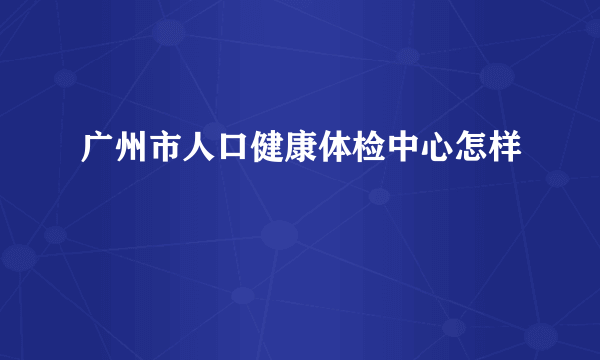 广州市人口健康体检中心怎样