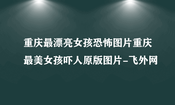 重庆最漂亮女孩恐怖图片重庆最美女孩吓人原版图片-飞外网