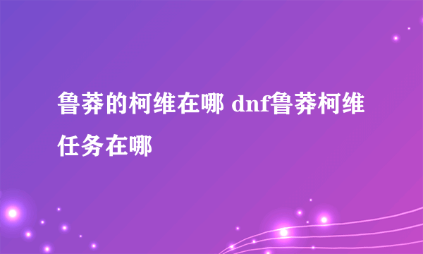 鲁莽的柯维在哪 dnf鲁莽柯维任务在哪