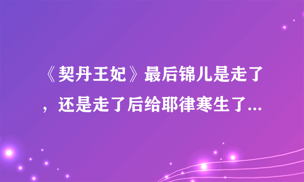 《契丹王妃》最后锦儿是走了，还是走了后给耶律寒生了个孩子死l了？