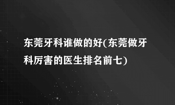 东莞牙科谁做的好(东莞做牙科厉害的医生排名前七)