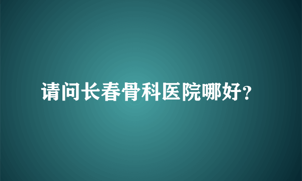 请问长春骨科医院哪好？