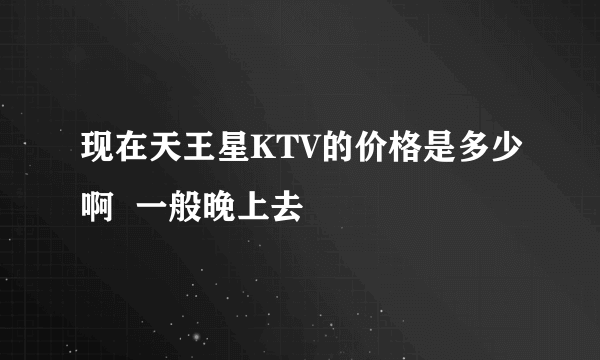 现在天王星KTV的价格是多少啊  一般晚上去