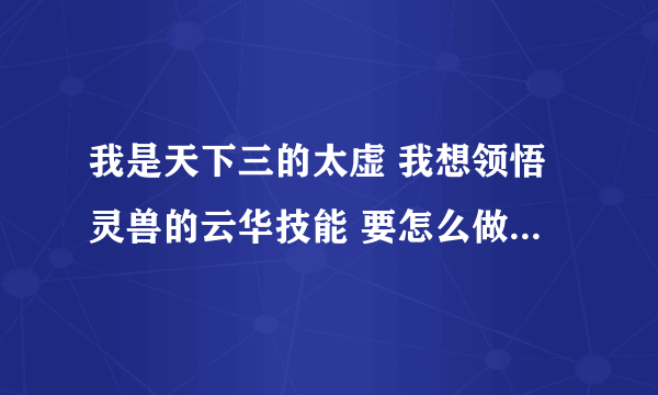 我是天下三的太虚 我想领悟灵兽的云华技能 要怎么做才能领悟出来