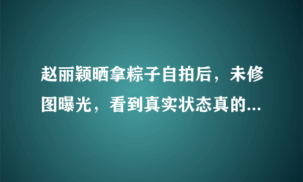 赵丽颖晒拿粽子自拍后，未修图曝光，看到真实状态真的惊呆网友？-飞外网