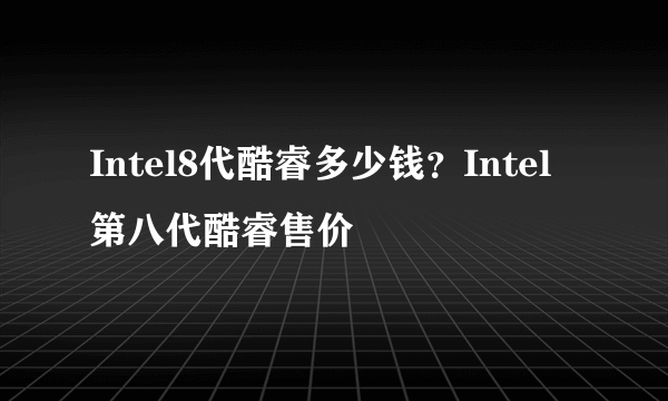 Intel8代酷睿多少钱？Intel第八代酷睿售价