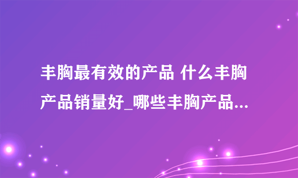 丰胸最有效的产品 什么丰胸产品销量好_哪些丰胸产品销量最好