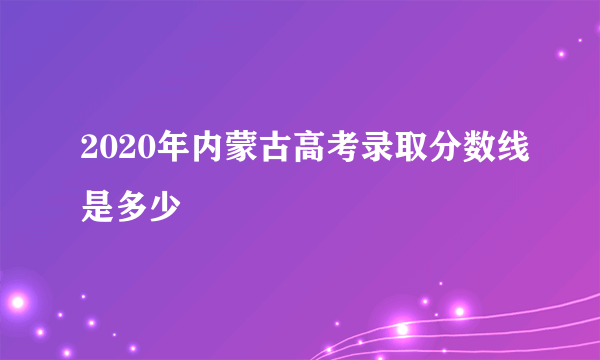 2020年内蒙古高考录取分数线是多少