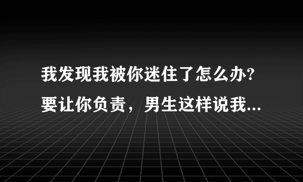 我发现我被你迷住了怎么办?要让你负责，男生这样说我怎么幽默回答呢？