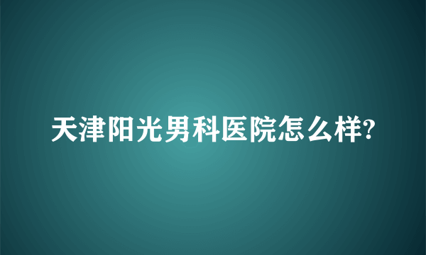 天津阳光男科医院怎么样?